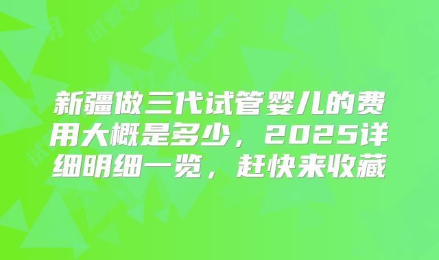 新疆做三代试管婴儿的费用大概是多少，2025详细明细一览，赶快来收藏
