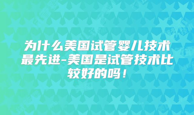 为什么美国试管婴儿技术最先进-美国是试管技术比较好的吗!