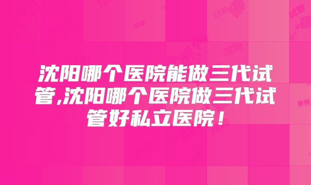 沈阳哪个医院能做三代试管,沈阳哪个医院做三代试管好私立医院！