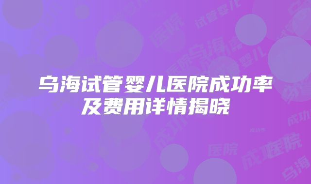 乌海试管婴儿医院成功率及费用详情揭晓