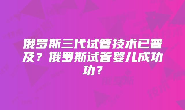 俄罗斯三代试管技术已普及？俄罗斯试管婴儿成功功？