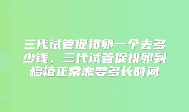 三代试管促排卵一个去多少钱，三代试管促排卵到移植正常需要多长时间