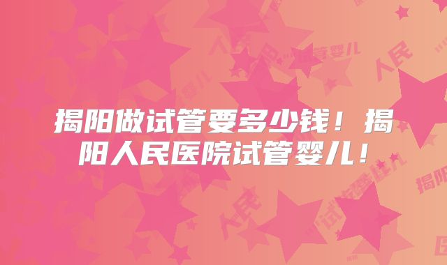 揭阳做试管要多少钱!揭阳人民医院试管婴儿!