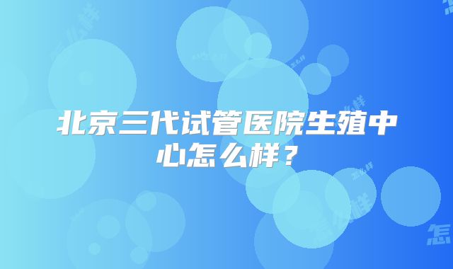 北京三代试管医院生殖中心怎么样？