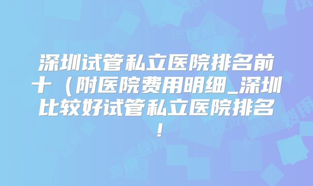 深圳试管私立医院排名前十（附医院费用明细_深圳比较好试管私立医院排名！