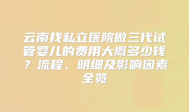 云南找私立医院做三代试管婴儿的费用大概多少钱？流程、明细及影响因素全览