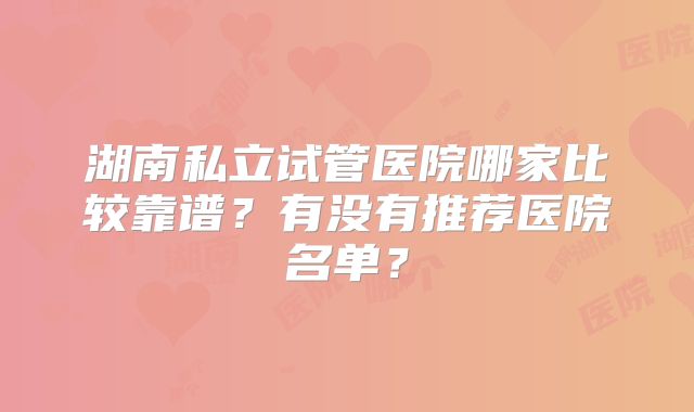 湖南私立试管医院哪家比较靠谱？有没有推荐医院名单？