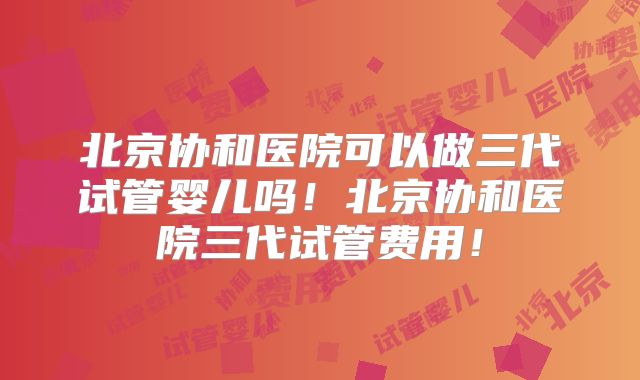 北京协和医院可以做三代试管婴儿吗！北京协和医院三代试管费用！