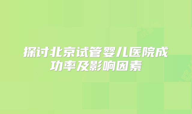 探讨北京试管婴儿医院成功率及影响因素