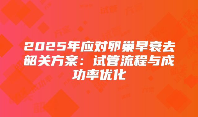 2025年应对卵巢早衰去韶关方案:试管流程与成功率优化