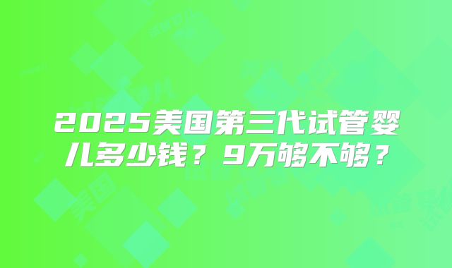 2025美国第三代试管婴儿多少钱？9万够不够？