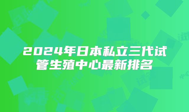 2024年日本私立三代试管生殖中心最新排名