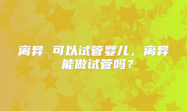 离异 可以试管婴儿，离异 能做试管吗？