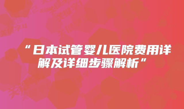 “日本试管婴儿医院费用详解及详细步骤解析”