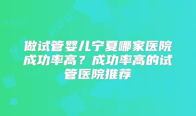 做试管婴儿宁夏哪家医院成功率高？成功率高的试管医院推荐