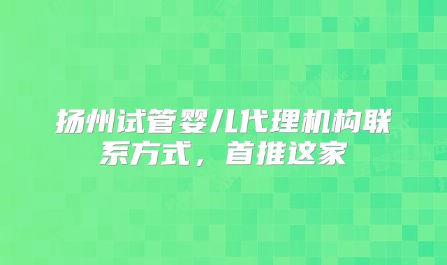 扬州试管婴儿代理机构联系方式，首推这家