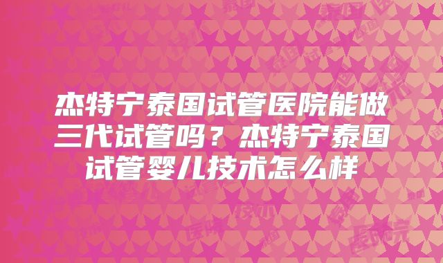 杰特宁泰国试管医院能做三代试管吗？杰特宁泰国试管婴儿技术怎么样