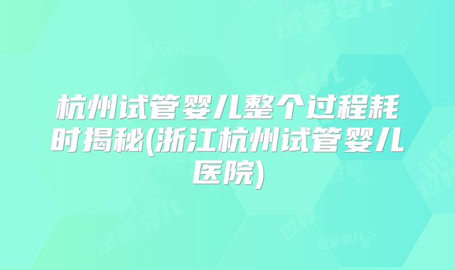 杭州试管婴儿整个过程耗时揭秘(浙江杭州试管婴儿医院)