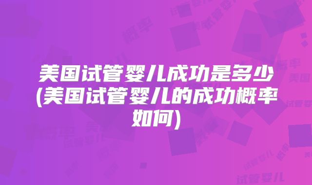 美国试管婴儿成功是多少(美国试管婴儿的成功概率如何)