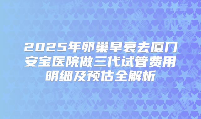2025年卵巢早衰去厦门安宝医院做三代试管费用明细及预估全解析