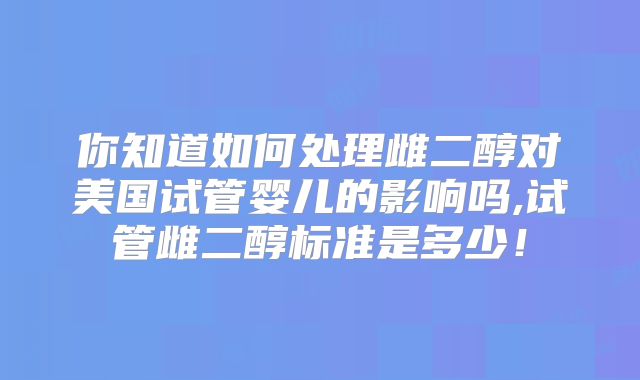 你知道如何处理雌二醇对美国试管婴儿的影响吗,试管雌二醇标准是多少!