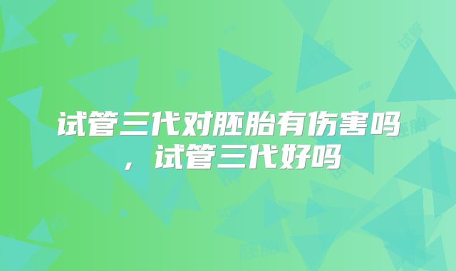 试管三代对胚胎有伤害吗，试管三代好吗