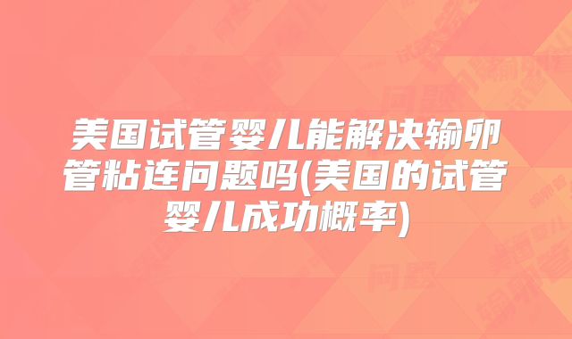 美国试管婴儿能解决输卵管粘连问题吗(美国的试管婴儿成功概率)