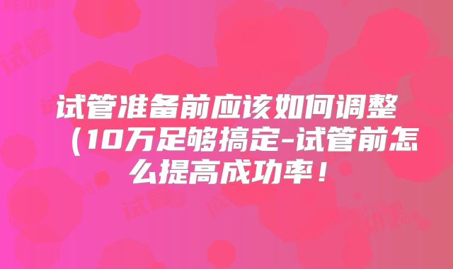 试管准备前应该如何调整（10万足够搞定-试管前怎么提高成功率！