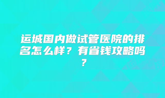 运城国内做试管医院的排名怎么样？有省钱攻略吗？