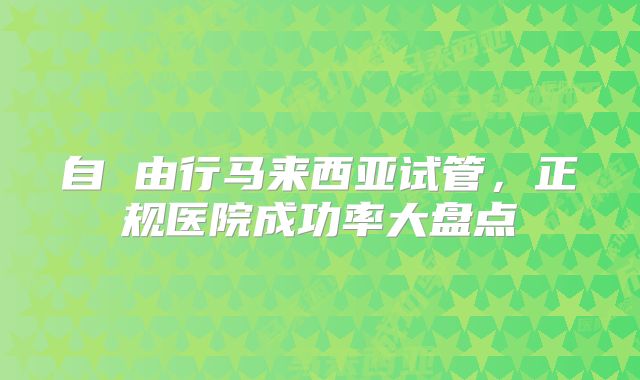 自 由行马来西亚试管，正规医院成功率大盘点