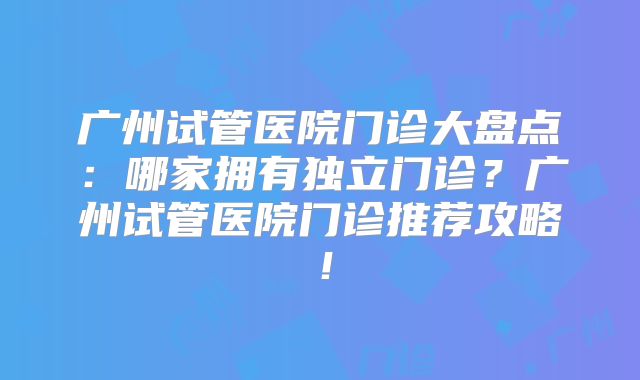 广州试管医院门诊大盘点:哪家拥有独立门诊?广州试管医院门诊推荐攻略!