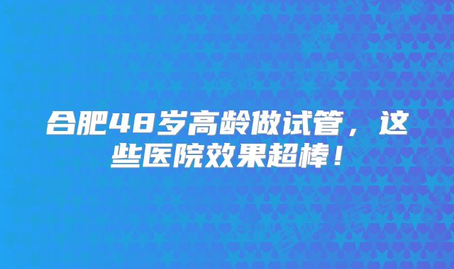 合肥48岁高龄做试管，这些医院效果超棒！