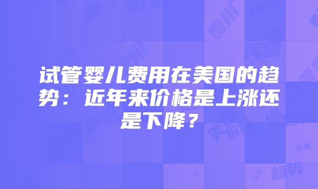 试管婴儿费用在美国的趋势：近年来价格是上涨还是下降？