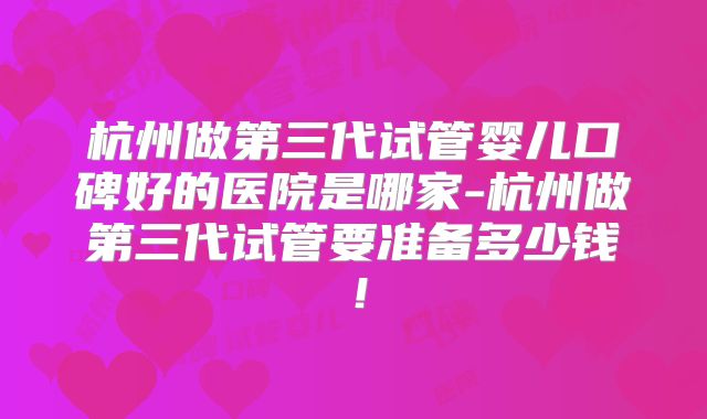 杭州做第三代试管婴儿口碑好的医院是哪家-杭州做第三代试管要准备多少钱！