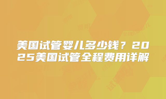 美国试管婴儿多少钱？2025美国试管全程费用详解