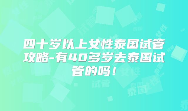 四十岁以上女性泰国试管攻略-有40多岁去泰国试管的吗！