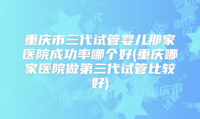 重庆市三代试管婴儿那家医院成功率哪个好(重庆哪家医院做第三代试管比较好)