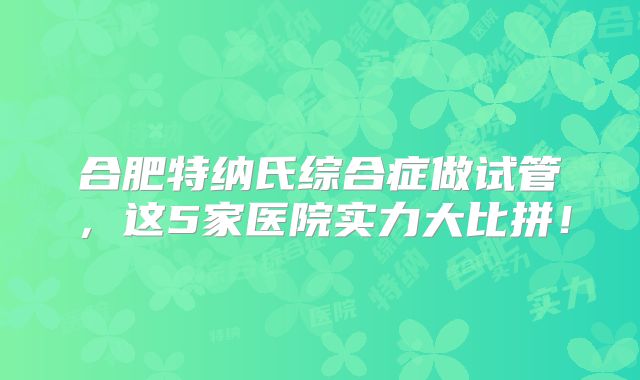 合肥特纳氏综合症做试管,这5家医院实力大比拼!