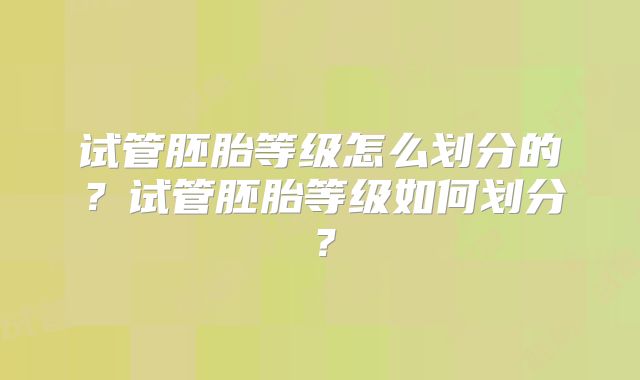 试管胚胎等级怎么划分的？试管胚胎等级如何划分？