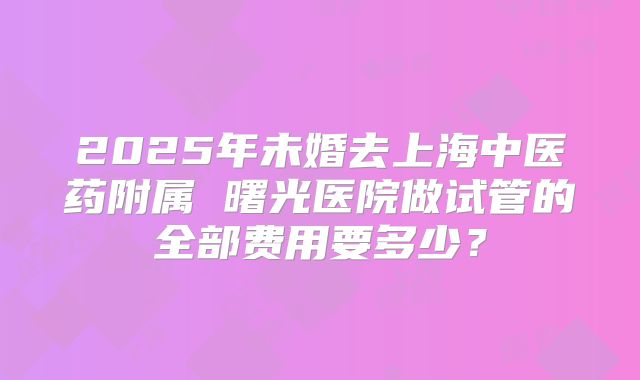 2025年未婚去上海中医药附属 曙光医院做试管的全部费用要多少？