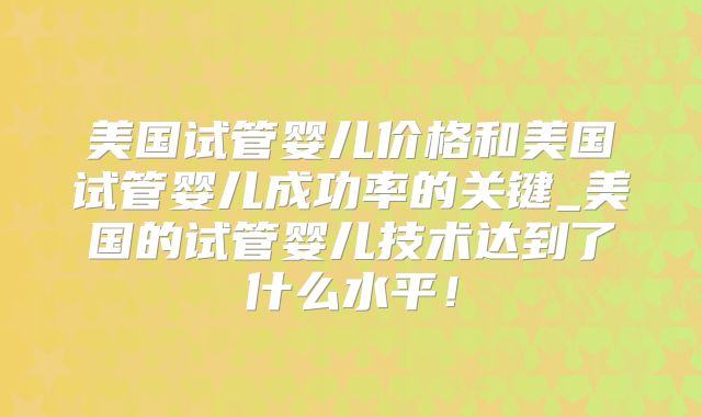 美国试管婴儿价格和美国试管婴儿成功率的关键_美国的试管婴儿技术达到了什么水平！