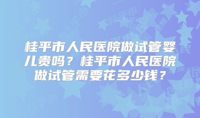 桂平市人民医院做试管婴儿贵吗？桂平市人民医院做试管需要花多少钱？