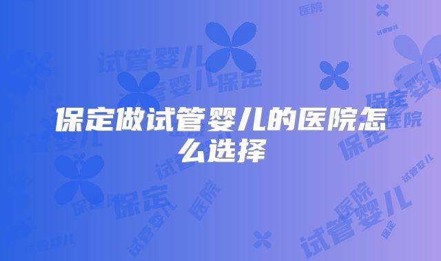 保定做试管婴儿的医院怎么选择
