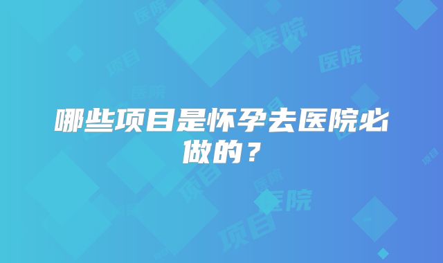 哪些项目是怀孕去医院必做的？