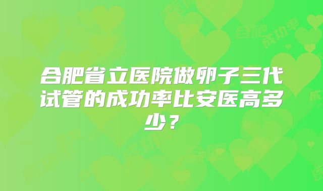 合肥省立医院做卵子三代试管的成功率比安医高多少？