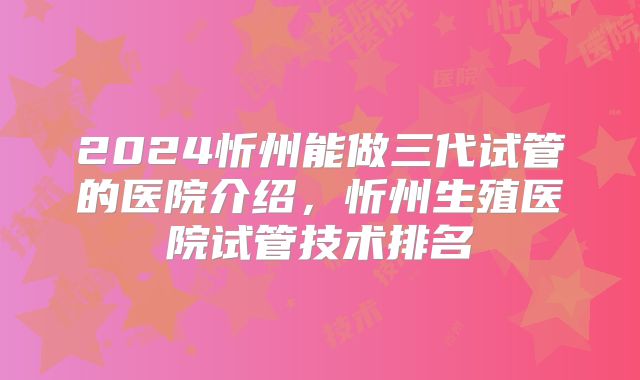 2024忻州能做三代试管的医院介绍，忻州生殖医院试管技术排名