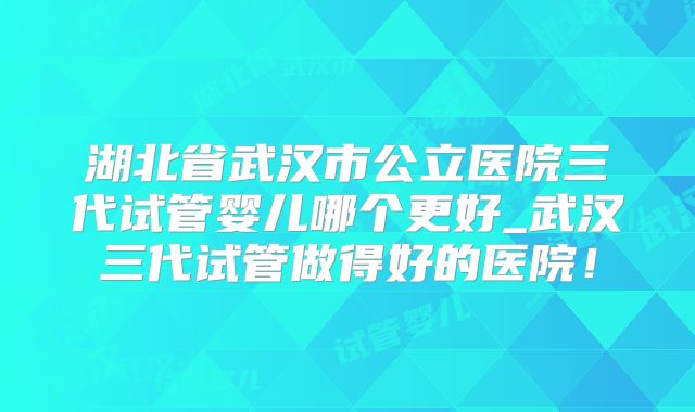 湖北省武汉市公立医院三代试管婴儿哪个更好_武汉三代试管做得好的医院！