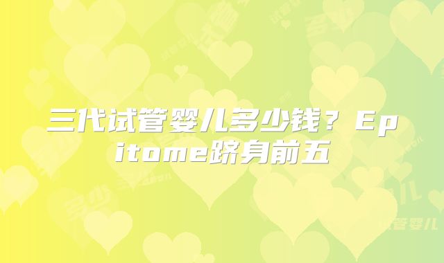 三代试管婴儿多少钱？Epitome跻身前五