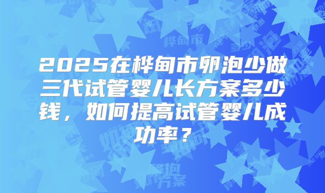 2025在桦甸市卵泡少做三代试管婴儿长方案多少钱,如何提高试管婴儿成功率?