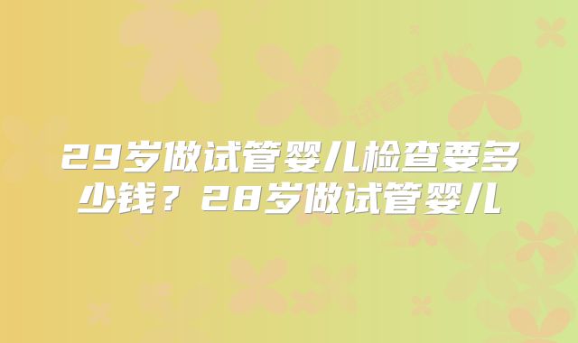 29岁做试管婴儿检查要多少钱？28岁做试管婴儿